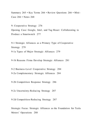 Summary 265 • Key Terms 266 • Review Questions 266 • Mini -
Case 266 • Notes 268
9: Cooperative Strategy 276
Opening Case: Google, Intel, and Tag Heuer: Collaborating to
Produce a Smartwatch 277
9-1 Strategic Alliances as a Primary Type of Cooperative
Strategy 279
9-1a Types of Major Strategic Alliances 279
9-1b Reasons Firms Develop Strategic Alliances 281
9-2 Business-Level Cooperative Strategy 284
9-2a Complementary Strategic Alliances 284
9-2b Competition Response Strategy 286
9-2c Uncertainty-Reducing Strategy 287
9-2d Competition-Reducing Strategy 287
Strategic Focus: Strategic Alliances as the Foundation for Tesla
Motors’ Operations 288
 
