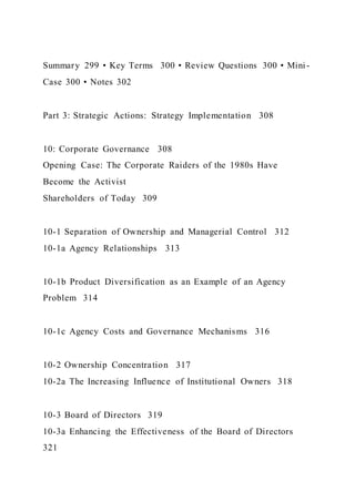 Summary 299 • Key Terms 300 • Review Questions 300 • Mini -
Case 300 • Notes 302
Part 3: Strategic Actions: Strategy Implementation 308
10: Corporate Governance 308
Opening Case: The Corporate Raiders of the 1980s Have
Become the Activist
Shareholders of Today 309
10-1 Separation of Ownership and Managerial Control 312
10-1a Agency Relationships 313
10-1b Product Diversification as an Example of an Agency
Problem 314
10-1c Agency Costs and Governance Mechanisms 316
10-2 Ownership Concentration 317
10-2a The Increasing Influence of Institutional Owners 318
10-3 Board of Directors 319
10-3a Enhancing the Effectiveness of the Board of Directors
321
 