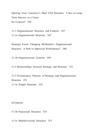 Opening Case: Luxottica’s Dual CEO Structure: A Key to Long-
Term Success or a Cause
for Concern? 345
11-1 Organizational Structure and Controls 347
11-1a Organizational Structure 347
Strategic Focus: Changing McDonald’s Organizational
Structure: A Path to Improved Performance? 348
11-1b Organizational Controls 350
11-2 Relationships between Strategy and Structure 351
11-3 Evolutionary Patterns of Strategy and Organizational
Structure 351
11-3a Simple Structure 352
xiContents
11-3b Functional Structure 353
11-3c Multidivisional Structure 353
 