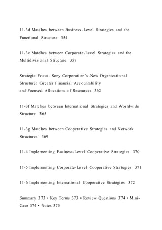 11-3d Matches between Business-Level Strategies and the
Functional Structure 354
11-3e Matches between Corporate-Level Strategies and the
Multidivisional Structure 357
Strategic Focus: Sony Corporation’s New Organizational
Structure: Greater Financial Accountability
and Focused Allocations of Resources 362
11-3f Matches between International Strategies and Worldwide
Structure 365
11-3g Matches between Cooperative Strategies and Network
Structures 369
11-4 Implementing Business-Level Cooperative Strategies 370
11-5 Implementing Corporate-Level Cooperative Strategies 371
11-6 Implementing International Cooperative Strategies 372
Summary 373 • Key Terms 373 • Review Questions 374 • Mini -
Case 374 • Notes 375
 