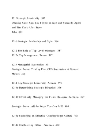 12: Strategic Leadership 382
Opening Case: Can You Follow an Icon and Succeed? Apple
and Tim Cook After Steve
Jobs 383
12-1 Strategic Leadership and Style 384
12-2 The Role of Top-Level Managers 387
12-2a Top Management Teams 387
12-3 Managerial Succession 391
Strategic Focus: Trial by Fire: CEO Succession at General
Motors 395
12-4 Key Strategic Leadership Actions 396
12-4a Determining Strategic Direction 396
12-4b Effectively Managing the Firm’s Resource Portfolio 397
Strategic Focus: All the Ways You Can Fail! 400
12-4c Sustaining an Effective Organizational Culture 401
12-4d Emphasizing Ethical Practices 402
 