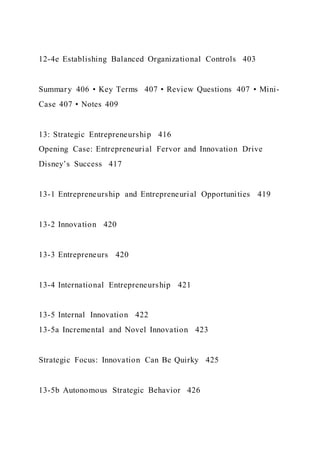 12-4e Establishing Balanced Organizational Controls 403
Summary 406 • Key Terms 407 • Review Questions 407 • Mini-
Case 407 • Notes 409
13: Strategic Entrepreneurship 416
Opening Case: Entrepreneurial Fervor and Innovation Drive
Disney’s Success 417
13-1 Entrepreneurship and Entrepreneurial Opportunities 419
13-2 Innovation 420
13-3 Entrepreneurs 420
13-4 International Entrepreneurship 421
13-5 Internal Innovation 422
13-5a Incremental and Novel Innovation 423
Strategic Focus: Innovation Can Be Quirky 425
13-5b Autonomous Strategic Behavior 426
 