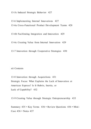13-5c Induced Strategic Behavior 427
13-6 Implementing Internal Innovations 427
13-6a Cross-Functional Product Development Teams 428
13-6b Facilitating Integration and Innovation 429
13-6c Creating Value from Internal Innovation 429
13-7 Innovation through Cooperative Strategies 430
xii Contents
13-8 Innovation through Acquisitions 431
Strategic Focus: What Explains the Lack of Innovation at
American Express? Is It Hubris, Inertia, or
Lack of Capability? 432
13-9 Creating Value through Strategic Entrepreneurship 433
Summary 435 • Key Terms 436 • Review Questions 436 • Mini-
Case 436 • Notes 437
 