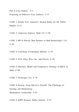 Part 4: Case Studies C-1
Preparing an Effective Case Analysis C-4
CASE 1: Kindle Fire: Amazon’s Heated Battle for the Tablet
Market C-13
CASE 2: American Express: Bank 2.0 C-30
CASE 3: BP In Russia: Bad Partners or Bad Partnerships? (A)
C-42
CASE 4: Carlsberg in Emerging Markets C-47
CASE 5: Fisk Alloy Wire, Inc. and Percon C-56
CASE 6: Business Model and Competitive Strategy of IKEA in
India C-66
CASE 7: Invitrogen (A) C-78
CASE 8: Keurig: From David to Goliath: The Challenge of
Gaining and Maintaining
Marketplace Leadership C-87
CASE 9: KIPP Houston Public Schools C-97
 
