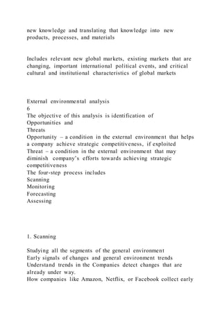 new knowledge and translating that knowledge into new
products, processes, and materials
Includes relevant new global markets, existing markets that are
changing, important international political events, and critical
cultural and institutional characteristics of global markets
External environmental analysis
6
The objective of this analysis is identification of
Opportunities and
Threats
Opportunity – a condition in the external environment that helps
a company achieve strategic competitiveness, if exploited
Threat – a condition in the external environment that may
diminish company’s efforts towards achieving strategic
competitiveness
The four-step process includes
Scanning
Monitoring
Forecasting
Assessing
1. Scanning
Studying all the segments of the general environment
Early signals of changes and general environment trends
Understand trends in the Companies detect changes that are
already under way.
How companies like Amazon, Netflix, or Facebook collect early
 