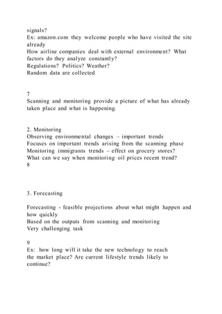 signals?
Ex: amazon.com they welcome people who have visited the site
already
How airline companies deal with external environment? What
factors do they analyze constantly?
Regulations? Politics? Weather?
Random data are collected
7
Scanning and monitoring provide a picture of what has already
taken place and what is happening.
2. Monitoring
Observing environmental changes – important trends
Focuses on important trends arising from the scanning phase
Monitoring immigrants trends – effect on grocery stores?
What can we say when monitoring oil prices recent trend?
8
3. Forecasting
Forecasting - feasible projections about what might happen and
how quickly
Based on the outputs from scanning and monitoring
Very challenging task
9
Ex: how long will it take the new technology to reach
the market place? Are current lifestyle trends likely to
continue?
 