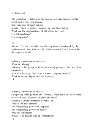 4. Assessing
The objective – determine the timing and significance of the
identified trends and changes
Specification of implications
Inputs – from scanning, monitoring and forecasting
What are the implications of oil prices decline?
For oil producers?
For companies?
10
Answer Q’s such as what are the key issues presented by the
environment, and what are the implications of such issues for
the organizations?
Industry environment analysis
What is industry?
Industry – the group of firms producing products that are close
substitutes
In which industry does your chosen company operate?
Work in teams, figure out the industry
11
Industry environment analysis
Comparing with general environment, does industry have more
or less direct influence on your business?
Industry’s profit potential depends on
Threats of new entrants
The bargaining power of suppliers
The bargaining power of buyers
Product substitutes
Intensity of rivalry among competitors
12
 