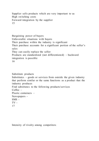 Supplier sells products which are very important to us
High switching costs
Forward integration by the supplier
15
Bargaining power of buyers
Unfavorable situations with buyers
Their purchase within the industry is significant
Their purchase accounts for a significant portion of the seller’s
sales
They can easily replace the seller
Products are standardized (not differentiated) – backward
integration is possible
16
Substitute products
Substitutes – goods or services from outside the given industry
that perform similar or the same functions as a product that the
industry produces
Find substitutes to the following products/services
Coffee –
Plastic containers –
Newspapers –
SMS –
TV -
17
Intensity of rivalry among competitors
 