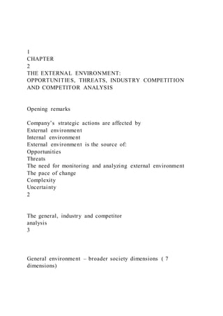 1
CHAPTER
2
THE EXTERNAL ENVIRONMENT:
OPPORTUNITIES, THREATS, INDUSTRY COMPETITION
AND COMPETITOR ANALYSIS
Opening remarks
Company’s strategic actions are affected by
External environment
Internal environment
External environment is the source of:
Opportunities
Threats
The need for monitoring and analyzing external environment
The pace of change
Complexity
Uncertainty
2
The general, industry and competitor
analysis
3
General environment – broader society dimensions ( 7
dimensions)
 