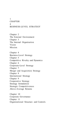 1
CHAPTER
4
BUSINESS-LEVEL STRATEGY
Chapter 2
The External Environment
Chapter 3
The Internal Organization
Vision
Mission
Chapter 4
Business-Level Strategy
Chapter 5
Competitive Rivalry and Dynamics
Chapter 6
Corporate-Level Strategy
Chapter 7
Merger and Acquisition Strategy
Chapter 8
International Strategy
Chapter 9
Cooperative Strategy
Strategy formulation
Strategic Competitiveness
Above-Average Returns
Chapter 10
Corporate Governance
Chapter 11
Organizational Structure and Controls
 