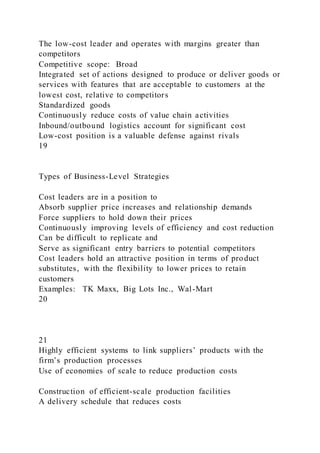 The low-cost leader and operates with margins greater than
competitors
Competitive scope: Broad
Integrated set of actions designed to produce or deliver goods or
services with features that are acceptable to customers at the
lowest cost, relative to competitors
Standardized goods
Continuously reduce costs of value chain activities
Inbound/outbound logistics account for significant cost
Low-cost position is a valuable defense against rivals
19
Types of Business-Level Strategies
Cost leaders are in a position to
Absorb supplier price increases and relationship demands
Force suppliers to hold down their prices
Continuously improving levels of efficiency and cost reduction
Can be difficult to replicate and
Serve as significant entry barriers to potential competitors
Cost leaders hold an attractive position in terms of product
substitutes, with the flexibility to lower prices to retain
customers
Examples: TK Maxx, Big Lots Inc., Wal-Mart
20
21
Highly efficient systems to link suppliers’ products with the
firm’s production processes
Use of economies of scale to reduce production costs
Construction of efficient-scale production facilities
A delivery schedule that reduces costs
 