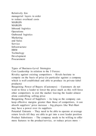 Relatively few
managerial layers in order
to reduce overhead costs
MARGIN
MARGIN
Inbound logistics
Operations
Outbound logistics
Marketing
and Sales
Service
Infrastructure
HRM
Technology
Development
Procurement
Types of Business-Level Strategies
Cost Leadership in relation to the 5 Forces:
Rivalry against existing competitors – Rivals hesitate to
compete on the basis of price (in particular against a company
which is well established and able to produce its private-label
products)
Bargaining Power of Buyers (Customers) – Customers do not
want to force a leader to lower the price much as this will force
other competitors to exit the market leaving the leader almost
alone controlling selling price
Bargaining Power of Suppliers – As long as the company can
keep effective margins greater than those of competitors, it can
absorb suppliers’ price increase – big players like Wal-Mart
may have a power over its suppliers
Potential Entrants – They need to be able to operate at average
return levels till they are able to get into a cost leader position
Product Substitutes – The company needs to be willing to offer
more features to the product/service, or reduce prices more –
 