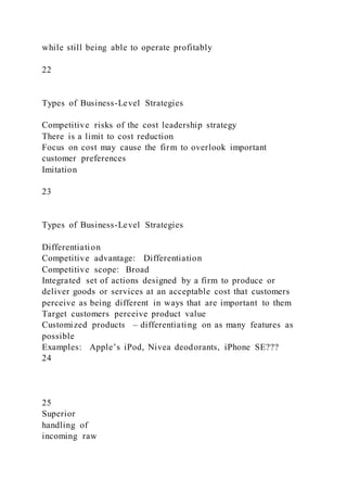 while still being able to operate profitably
22
Types of Business-Level Strategies
Competitive risks of the cost leadership strategy
There is a limit to cost reduction
Focus on cost may cause the firm to overlook important
customer preferences
Imitation
23
Types of Business-Level Strategies
Differentiation
Competitive advantage: Differentiation
Competitive scope: Broad
Integrated set of actions designed by a firm to produce or
deliver goods or services at an acceptable cost that customers
perceive as being different in ways that are important to them
Target customers perceive product value
Customized products – differentiating on as many features as
possible
Examples: Apple’s iPod, Nivea deodorants, iPhone SE???
24
25
Superior
handling of
incoming raw
 