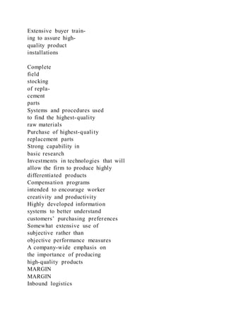 Extensive buyer train-
ing to assure high-
quality product
installations
Complete
field
stocking
of repla-
cement
parts
Systems and procedures used
to find the highest-quality
raw materials
Purchase of highest-quality
replacement parts
Strong capability in
basic research
Investments in technologies that will
allow the firm to produce highly
differentiated products
Compensation programs
intended to encourage worker
creativity and productivity
Highly developed information
systems to better understand
customers’ purchasing preferences
Somewhat extensive use of
subjective rather than
objective performance measures
A company-wide emphasis on
the importance of producing
high-quality products
MARGIN
MARGIN
Inbound logistics
 