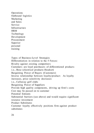 Operations
Outbound logistics
Marketing
and Sales
Service
Infrastructure
HRM
Technology
Development
Procurement
Superior
personal
training
Types of Business-Level Strategies
Differentiation in relation to the 5 Forces:
Rivalry against existing competitors
Customers are loyal purchasers of differentiated products
i.e., Bose (electrical products-Headset)
Bargaining Power of Buyers (Customers)
Inverse relationship between loyalty/product: As loyalty
increases, price sensitivity decreases
i.e., Callaway golf clubs
Bargaining Power of Suppliers
Provide high quality components, driving up firm’s costs
Cost may be passed on to customer
Potential Entrants
Substantial barriers (see above) and would require significant
resource investment
Product Substitutes
Customer loyalty effectively positions firm against product
substitutes
26
 