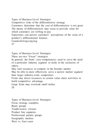 Types of Business-Level Strategies
Competitive risks of the differentiation strategy
Customers determine that the cost of differentiation is too great
The means of differentiation may cease to provide value for
which customers are willing to pay
Experience can narrow customers’ perceptions of the value of a
product’s differentiated features
Counterfeiting/copying
27
Types of Business-Level Strategies
There are two “Focus” strategies
In general, the firms’ core competencies used to serve the need
of a particular industry segment or niche to the exclusion of
others.
May lack resources to compete in the broader market
May be able to more effectively serve a narrow market segment
than larger industry-wide competitors
Firms may direct resources to certain value chain activities to
build competitive advantage
Large firms may overlook small niches
28
Types of Business-Level Strategies
Focus strategy examples
Buyer groups
Youths/senior citizens
Product line segments
Professional painter groups
Geographic markets
West vs. East coast
 
