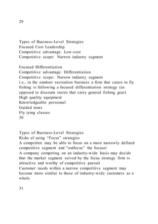 29
Types of Business-Level Strategies
Focused Cost Leadership
Competitive advantage: Low-cost
Competitive scope: Narrow industry segment
Focused Differentiation
Competitive advantage: Differentiation
Competitive scope: Narrow industry segment
i.e., in the outdoor recreation business a firm that caters to fly
fishing is following a focused differentiation strategy (as
opposed to discount stores that carry general fishing gear)
High quality equipment
Knowledgeable personnel
Guided tours
Fly tying classes
30
Types of Business-Level Strategies
Risks of using “Focus” strategies
A competitor may be able to focus on a more narrowly defined
competitive segment and "outfocus” the focuser
A company competing on an industry-wide basis may decide
that the market segment served by the focus strategy firm is
attractive and worthy of competitive pursuit
Customer needs within a narrow competitive segment may
become more similar to those of industry-wide customers as a
whole
31
 