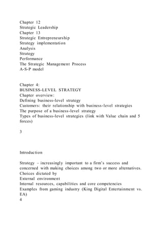 Chapter 12
Strategic Leadership
Chapter 13
Strategic Entrepreneurship
Strategy implementation
Analysis
Strategy
Performance
The Strategic Management Process
A-S-P model
Chapter 4:
BUSINESS-LEVEL STRATEGY
Chapter overview:
Defining business-level strategy
Customers: their relationship with business-level strategies
The purpose of a business-level strategy
Types of business-level strategies (link with Value chain and 5
forces)
3
Introduction
Strategy – increasingly important to a firm’s success and
concerned with making choices among two or more alternatives.
Choices dictated by
External environment
Internal resources, capabilities and core competencies
Examples from gaming industry (King Digital Entertainment vs.
EA)
4
 