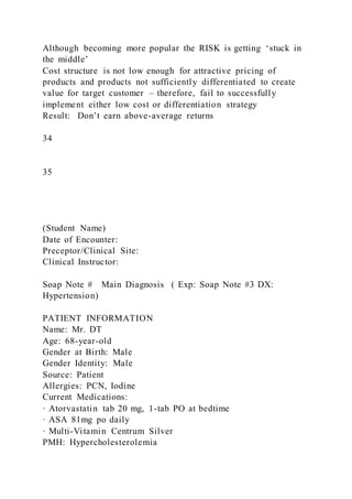 Although becoming more popular the RISK is getting ‘stuck in
the middle’
Cost structure is not low enough for attractive pricing of
products and products not sufficiently differentiated to create
value for target customer – therefore, fail to successfully
implement either low cost or differentiation strategy
Result: Don’t earn above-average returns
34
35
(Student Name)
Date of Encounter:
Preceptor/Clinical Site:
Clinical Instructor:
Soap Note # Main Diagnosis ( Exp: Soap Note #3 DX:
Hypertension)
PATIENT INFORMATION
Name: Mr. DT
Age: 68-year-old
Gender at Birth: Male
Gender Identity: Male
Source: Patient
Allergies: PCN, Iodine
Current Medications:
· Atorvastatin tab 20 mg, 1-tab PO at bedtime
· ASA 81mg po daily
· Multi-Vitamin Centrum Silver
PMH: Hypercholesterolemia
 
