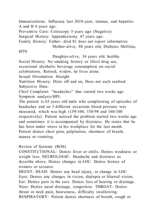Immunizations: Influenza last 2018-year, tetanus, and hepatitis
A and B 4 years ago.
Preventive Care: Coloscopy 5 years ago (Negative)
Surgical History: Appendectomy 47 years ago.
Family History: Father- died 81 does not report information
Mother-alive, 88 years old, Diabetes Mellitus,
HTN
Daughter-alive, 34 years old, healthy
Social History: No smoking history or illicit drug use,
occasional alcoholic beverage consumption on social
celebrations. Retired, widow, he lives alone.
Sexual Orientation: Straight
Nutrition History: Diets off and on, Does not each seafood
Subjective Data:
Chief Complaint: “headaches” that started two weeks ago
Symptom analysis/HPI:
The patient is 65 years old male who complaining of episodes of
headaches and on 3 different occasions blood pressure was
measured, which was high (159/100, 158/98 and 160/100
respectively). Patient noticed the problem started two weeks ago
and sometimes it is accompanied by dizziness. He states that he
has been under stress in his workplace for the last month.
Patient denies chest pain, palpitation, shortness of breath,
nausea or vomiting.
Review of Systems (ROS)
CONSTITUTIONAL: Denies fever or chills. Denies weakness or
weight loss. NEUROLOGIC: Headache and dizziness as
describe above. Denies changes in LOC. Denies history of
tremors or seizures.
HEENT: HEAD: Denies any head injury, or change in LOC.
Eyes: Denies any changes in vision, diplopia or blurred vision.
Ear: Denies pain in the ears. Denies loss of hearing or drainage.
Nose: Denies nasal drainage, congestion. THROAT: Denies
throat or neck pain, hoarseness, difficulty swallowing.
RESPIRATORY: Patient denies shortness of breath, cough or
 