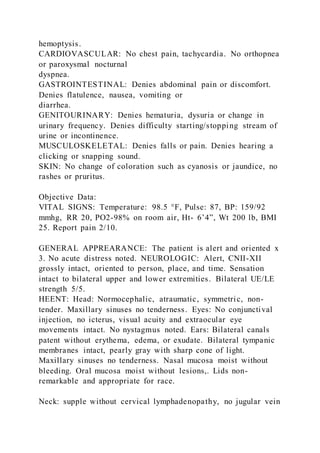 hemoptysis.
CARDIOVASCULAR: No chest pain, tachycardia. No orthopnea
or paroxysmal nocturnal
dyspnea.
GASTROINTESTINAL: Denies abdominal pain or discomfort.
Denies flatulence, nausea, vomiting or
diarrhea.
GENITOURINARY: Denies hematuria, dysuria or change in
urinary frequency. Denies difficulty starting/stopping stream of
urine or incontinence.
MUSCULOSKELETAL: Denies falls or pain. Denies hearing a
clicking or snapping sound.
SKIN: No change of coloration such as cyanosis or jaundice, no
rashes or pruritus.
Objective Data:
VITAL SIGNS: Temperature: 98.5 °F, Pulse: 87, BP: 159/92
mmhg, RR 20, PO2-98% on room air, Ht- 6’4”, Wt 200 lb, BMI
25. Report pain 2/10.
GENERAL APPREARANCE: The patient is alert and oriented x
3. No acute distress noted. NEUROLOGIC: Alert, CNII-XII
grossly intact, oriented to person, place, and time. Sensation
intact to bilateral upper and lower extremities. Bilateral UE/LE
strength 5/5.
HEENT: Head: Normocephalic, atraumatic, symmetric, non-
tender. Maxillary sinuses no tenderness. Eyes: No conjunctival
injection, no icterus, visual acuity and extraocular eye
movements intact. No nystagmus noted. Ears: Bilateral canals
patent without erythema, edema, or exudate. Bilateral tympanic
membranes intact, pearly gray with sharp cone of light.
Maxillary sinuses no tenderness. Nasal mucosa moist without
bleeding. Oral mucosa moist without lesions,. Lids non-
remarkable and appropriate for race.
Neck: supple without cervical lymphadenopathy, no jugular vein
 