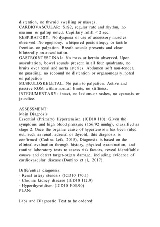distention, no thyroid swelling or masses.
CARDIOVASCULAR: S1S2, regular rate and rhythm, no
murmur or gallop noted. Capillary refill < 2 sec.
RESPIRATORY: No dyspnea or use of accessory muscles
observed. No egophony, whispered pectoriloquy or tactile
fremitus on palpation. Breath sounds presents and clear
bilaterally on auscultation.
GASTROINTESTINAL: No mass or hernia observed. Upon
auscultation, bowel sounds present in all four quadrants, no
bruits over renal and aorta arteries. Abdomen soft non-tender,
no guarding, no rebound no distention or organomegaly noted
on palpation
MUSKULOSKELETAL: No pain to palpation. Active and
passive ROM within normal limits, no stiffness.
INTEGUMENTARY: intact, no lesions or rashes, no cyanosis or
jaundice.
ASSESSMENT:
Main Diagnosis
Essential (Primary) Hypertension (ICD10 I10): Given the
symptoms and high blood pressure (156/92 mmhg), classified as
stage 2. Once the organic cause of hypertension has been ruled
out, such as renal, adrenal or thyroid, this diagnosis is
confirmed (Codina Leik, 2015). Diagnosis is based on the
clinical evaluation through history, physical examination, and
routine laboratory tests to assess risk factors, reveal identifiable
causes and detect target-organ damage, including evidence of
cardiovascular disease (Domino et al,. 2017).
Differential diagnosis:
· Renal artery stenosis (ICD10 I70.1)
· Chronic kidney disease (ICD10 I12.9)
· Hyperthyroidism (ICD10 E05.90)
PLAN:
Labs and Diagnostic Test to be ordered:
 