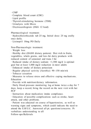 · CMP
· Complete blood count (CBC)
· Lipid profile
· Thyroid-stimulating hormone (TSH)
· Urinalysis with Micro
· Electrocardiogram (EKG 12 lead)
Pharmacological treatment:
· Hydrochlorothiazide tab 25 mg, Initial dose: 25 mg orally
once daily.
· Lisinopril 10mg PO Daily
Non-Pharmacologic treatment:
· Weight loss
· Healthy diet (DASH dietary pattern): Diet rich in fruits,
vegetables, whole grains, and low-fat dairy products with
reduced content of saturated and trans l fat
· Reduced intake of dietary sodium: <1,500 mg/d is optimal
goal but at least 1,000 mg/d reduction in most adults
· Enhanced intake of dietary potassium
· Regular physical activity (Aerobic): 90–150 min/wk
· Tobacco cessation
· Measures to release stress and effective coping mechanisms.
Education
· Provide with nutrition/dietary information.
· Daily blood pressure monitoring log at home twice a day for 7
days, keep a record, bring the record on the next visit with her
PCP
· Instruction about medication intake compliance.
· Education of possible complications such as stroke, heart
attack, and other problems.
· Patient was educated on course of hypertension, as well as
warning signs and symptoms, which could indicate the need to
attend the E.R/U.C. Answered all pt. questions/concerns. Pt
verbalizes understanding to all
Follow-ups/Referrals
 