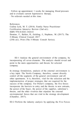 · Follow up appointment 1 weeks for managing blood pressure
and to evaluate current hypotensive therapy.
· No referrals needed at this time.
References
Codina Leik, M. T. (2014). Family Nurse Practitioner
Certification Intensive Review (2nd ed.).
ISBN 978-0-8261-3424-0
Domino, F., Baldor, R., Golding, J., Stephens, M. (2017). The
5-Minute Clinical Consult 2017
(25th ed.). Print (The 5-Minute Consult Series).
D2-1 Analyze the general environment of the company, by
incorporating all seven elements. The analysis should reveal and
point to the main opportunities and threats for selected
company.
In strategy formulation, analysis of the external environment is
a key input. The Nestle Company, therefore, cannot directly
control all the segments of the general environment and all
other apartments. It is, therefore, vital for the selection and the
implementation of proper strategies that are required for the
success of the company. For Porter's company, the five forces
incorporate the barriers to entry and the threats to new entrants,
the power of the buyer, the power of the supplier, substitute’s
threats, and the other rivalries that stipulate the external
environmental forces that are vital in the strategy development
(Chandler, 2017).
D2-2 Perform the industry analysis by applying the Five Forces
 