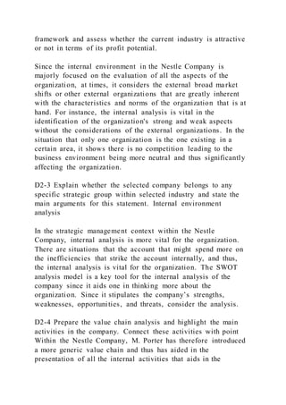 framework and assess whether the current industry is attractive
or not in terms of its profit potential.
Since the internal environment in the Nestle Company is
majorly focused on the evaluation of all the aspects of the
organization, at times, it considers the external broad market
shifts or other external organizations that are greatly inherent
with the characteristics and norms of the organization that is at
hand. For instance, the internal analysis is vital in the
identification of the organization's strong and weak aspects
without the considerations of the external organizations. In the
situation that only one organization is the one existing in a
certain area, it shows there is no competition leading to the
business environment being more neutral and thus significantly
affecting the organization.
D2-3 Explain whether the selected company belongs to any
specific strategic group within selected industry and state the
main arguments for this statement. Internal environment
analysis
In the strategic management context within the Nestle
Company, internal analysis is more vital for the organization.
There are situations that the account that might spend more on
the inefficiencies that strike the account internally, and thus,
the internal analysis is vital for the organization. The SWOT
analysis model is a key tool for the internal analysis of the
company since it aids one in thinking more about the
organization. Since it stipulates the company’s strengths,
weaknesses, opportunities, and threats, consider the analysis.
D2-4 Prepare the value chain analysis and highlight the main
activities in the company. Connect these activities with point
Within the Nestle Company, M. Porter has therefore introduced
a more generic value chain and thus has aided in the
presentation of all the internal activities that aids in the
 