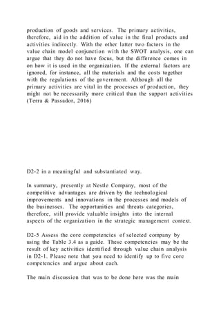 production of goods and services. The primary activities,
therefore, aid in the addition of value in the final products and
activities indirectly. With the other latter two factors in the
value chain model conjunction with the SWOT analysis, one can
argue that they do not have focus, but the difference comes in
on how it is used in the organization. If the external factors are
ignored, for instance, all the materials and the costs together
with the regulations of the government. Although all the
primary activities are vital in the processes of production, they
might not be necessarily more critical than the support activities
(Terra & Passador, 2016)
D2-2 in a meaningful and substantiated way.
In summary, presently at Nestle Company, most of the
competitive advantages are driven by the technological
improvements and innovations in the processes and models of
the businesses. The opportunities and threats categories,
therefore, still provide valuable insights into the internal
aspects of the organization in the strategic management context.
D2-5 Assess the core competencies of selected company by
using the Table 3.4 as a guide. These competencies may be the
result of key activities identified through value chain analysis
in D2-1. Please note that you need to identify up to five core
competencies and argue about each.
The main discussion that was to be done here was the main
 