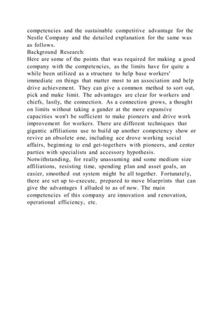 competencies and the sustainable competitive advantage for the
Nestle Company and the detailed explanation for the same was
as follows.
Background Research:
Here are some of the points that was required for making a good
company with the competencies, as the limits have for quite a
while been utilized as a structure to help base workers'
immediate on things that matter most to an association and help
drive achievement. They can give a common method to sort out,
pick and make limit. The advantages are clear for workers and
chiefs, lastly, the connection. As a connection grows, a thought
on limits without taking a gander at the more expansive
capacities won't be sufficient to make pioneers and drive work
improvement for workers. There are different techniques that
gigantic affiliations use to build up another competency show or
revive an obsolete one, including ace drove working social
affairs, beginning to end get-togethers with pioneers, and center
parties with specialists and accessory hypothesis.
Notwithstanding, for really unassuming and some medium size
affiliations, resisting time, spending plan and asset goals, an
easier, smoothed out system might be all together. Fortunately,
there are set up to-execute, prepared to move blueprints that can
give the advantages I alluded to as of now. The main
competencies of this company are innovation and renovation,
operational efficiency, etc.
 