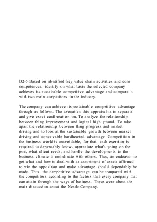 D2-6 Based on identified key value chain activities and core
competences, identify on what basis the selected company
achieves its sustainable competitive advantage and compare it
with two main competitors in the industry.
The company can achieve its sustainable competitive advantage
through as follows. The avocation this appraisal is to separate
and give exact confirmation on. To analyze the relationship
between thing improvement and logical high ground. To take
apart the relationship between thing progress and market
driving and to look at the sustainable growth between market
driving and conceivable hardhearted advantage. Competition in
the business world is unavoidable, for that, each exerti on is
required to dependably know, appreciate what's going on the
post, what client needs; and handle the developments in the
business climate to coordinate with others. Thus, an endeavor to
get what and how to deal with an assortment of assets affirmed
to win the opposition and make advantage should dependably be
made. Thus, the competitive advantage can be compared with
the competitors according to the factors that every company that
can attain through the ways of business. These were about the
main discussion about the Nestle Company.
 