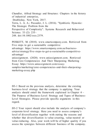 Chandler, Alfred Strategy and Structure: Chapters in the history
of industrial enterprise,
Doubleday, New York, 2017.
Terra, L. A. A.; Passador, J. L. (2016). "Symbiotic Dyna mic:
The Strategic Problem from the
Perspective of Complexity". Systems Research and Behavioral
Science. 33 (2): 235–
248. doi:10.1002/sres.2379.
PESKETT, M. (2018). www.smartcompany.com. Retrieved from
Five steps to get a sustainable competitive
advantage: https://www.smartcompany.com.au/business-
advice/strategy/five-steps-to-get-a-sustainable-competitive-
advantage/
uniassignment. (2020). www.uniassignment.com. Retrieved
from Core Competencies And Their Sharpening Marketing
Essay: https://www.uniassignment.com/essay-
samples/marketing/core-competencies-and-their-sharpening-
marketing-essay.php
D3-1 Based on the previous analysis, determine the existing
business-level strategy that the company is applying. Your
analysis should entail the framework explained in Chapter 4 –
The Purpose of Business-Level Strategy and Types of Business-
Level Strategies. Please provide specific arguments in this
regard.
D3-2 Your report should also include the analysis of company’s
corporate-level strategy. Here you need to assess company’s
level of diversification together with stating the reasons and
whether that diversification is value-creating, value-neutral or
value-reducing. Also, your work will be of higher quality if you
assess the synergies between different business of the company.
 