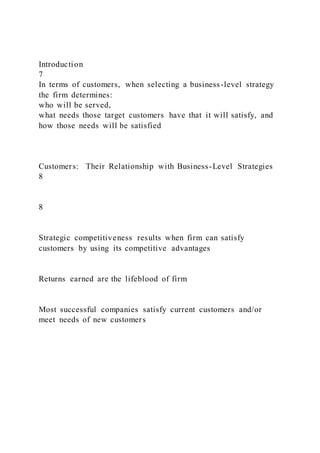 Introduction
7
In terms of customers, when selecting a business-level strategy
the firm determines:
who will be served,
what needs those target customers have that it will satisfy, and
how those needs will be satisfied
Customers: Their Relationship with Business-Level Strategies
8
8
Strategic competitiveness results when firm can satisfy
customers by using its competitive advantages
Returns earned are the lifeblood of firm
Most successful companies satisfy current customers and/or
meet needs of new customers
 