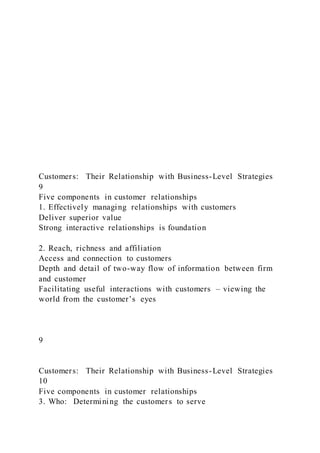 Customers: Their Relationship with Business-Level Strategies
9
Five components in customer relationships
1. Effectively managing relationships with customers
Deliver superior value
Strong interactive relationships is foundation
2. Reach, richness and affiliation
Access and connection to customers
Depth and detail of two-way flow of information between firm
and customer
Facilitating useful interactions with customers – viewing the
world from the customer’s eyes
9
Customers: Their Relationship with Business-Level Strategies
10
Five components in customer relationships
3. Who: Determining the customers to serve
 