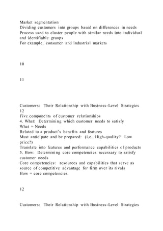 Market segmentation
Dividing customers into groups based on differences in needs
Process used to cluster people with similar needs into individual
and identifiable groups
For example, consumer and industrial markets
10
11
Customers: Their Relationship with Business-Level Strategies
12
Five components of customer relationships
4. What: Determining which customer needs to satisfy
What = Needs
Related to a product’s benefits and features
Must anticipate and be prepared: (i.e., High-quality? Low
price?)
Translate into features and performance capabilities of products
5. How: Determining core competencies necessary to satisfy
customer needs
Core competencies: resources and capabilities that serve as
source of competitive advantage for firm over its rivals
How = core competencies
12
Customers: Their Relationship with Business-Level Strategies
 