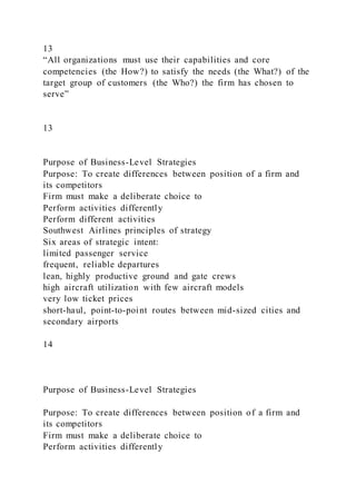 13
“All organizations must use their capabilities and core
competencies (the How?) to satisfy the needs (the What?) of the
target group of customers (the Who?) the firm has chosen to
serve”
13
Purpose of Business-Level Strategies
Purpose: To create differences between position of a firm and
its competitors
Firm must make a deliberate choice to
Perform activities differently
Perform different activities
Southwest Airlines principles of strategy
Six areas of strategic intent:
limited passenger service
frequent, reliable departures
lean, highly productive ground and gate crews
high aircraft utilization with few aircraft models
very low ticket prices
short-haul, point-to-point routes between mid-sized cities and
secondary airports
14
Purpose of Business-Level Strategies
Purpose: To create differences between position of a firm and
its competitors
Firm must make a deliberate choice to
Perform activities differently
 