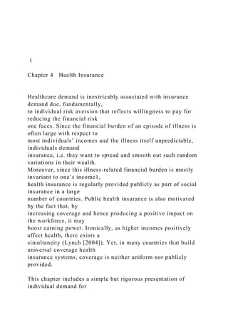 1
Chapter 4 Health Insurance
Healthcare demand is inextricably associated with insurance
demand due, fundamentally,
to individual risk aversion that reflects willingness to pay for
reducing the financial risk
one faces. Since the financial burden of an episode of illness is
often large with respect to
most individuals’ incomes and the illness itself unpredictable,
individuals demand
insurance, i.e. they want to spread and smooth out such random
variations in their wealth.
Moreover, since this illness-related financial burden is mostly
invariant to one’s income1,
health insurance is regularly provided publicly as part of social
insurance in a large
number of countries. Public health insurance is also motivated
by the fact that, by
increasing coverage and hence producing a positive impact on
the workforce, it may
boost earning power. Ironically, as higher incomes positively
affect health, there exists a
simultaneity (Lynch [2004]). Yet, in many countries that build
universal coverage health
insurance systems, coverage is neither uniform nor publicly
provided.
This chapter includes a simple but rigorous presentation of
individual demand for
 