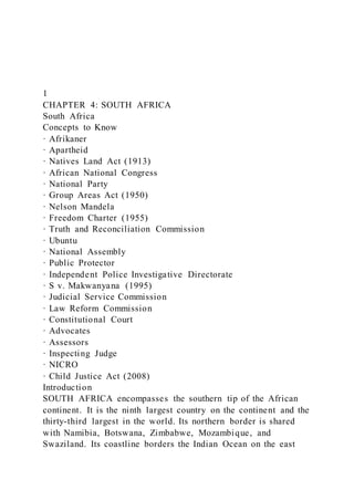 1
CHAPTER 4: SOUTH AFRICA
South Africa
Concepts to Know
· Afrikaner
· Apartheid
· Natives Land Act (1913)
· African National Congress
· National Party
· Group Areas Act (1950)
· Nelson Mandela
· Freedom Charter (1955)
· Truth and Reconciliation Commission
· Ubuntu
· National Assembly
· Public Protector
· Independent Police Investigative Directorate
· S v. Makwanyana (1995)
· Judicial Service Commission
· Law Reform Commission
· Constitutional Court
· Advocates
· Assessors
· Inspecting Judge
· NICRO
· Child Justice Act (2008)
Introduction
SOUTH AFRICA encompasses the southern tip of the African
continent. It is the ninth largest country on the continent and the
thirty-third largest in the world. Its northern border is shared
with Namibia, Botswana, Zimbabwe, Mozambique, and
Swaziland. Its coastline borders the Indian Ocean on the east
 