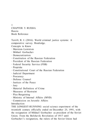 1
CHAPTER 5: RUSSIA
Russia
Book Reference
Terrill, R. J. (2016). World criminal justice systems: A
comparative survey. Routledge.
Concepts to Know
· Marxism–Leninism
· Mikhail Gorbachev
· Democratization
· Constitution of the Russian Federation
· President of the Russian Federation
· Federal Security Service (FSB)
· Propiska
· Constitutional Court of the Russian Federation
· Judicial Department
· Procuracy
· Defense Counsel
· Justices of the Peace
· Jury
· Material Definition of Crime
· Measures of Restraint
· Plea Bargaining
· Ministry of Internal Affairs (MVD)
· Commission on Juvenile Affairs
Introduction
THE LONGEST-RUNNING social science experiment of the
twentieth century officially ended on December 25, 1991, with
the resignation of Mikhail Gorbachev as president of the Soviet
Union. From the Bolshevik Revolution of 1917 until
Gorbachev’s resignation, the rulers of the Soviet Union had
 