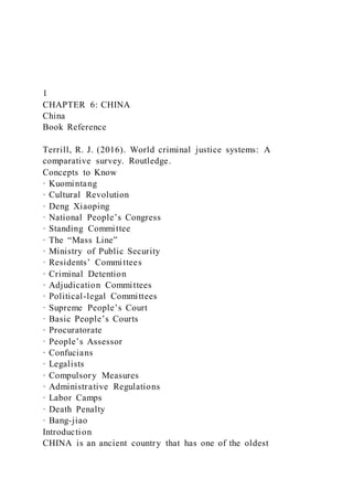 1
CHAPTER 6: CHINA
China
Book Reference
Terrill, R. J. (2016). World criminal justice systems: A
comparative survey. Routledge.
Concepts to Know
· Kuomintang
· Cultural Revolution
· Deng Xiaoping
· National People’s Congress
· Standing Committee
· The “Mass Line”
· Ministry of Public Security
· Residents’ Committees
· Criminal Detention
· Adjudication Committees
· Political-legal Committees
· Supreme People’s Court
· Basic People’s Courts
· Procuratorate
· People’s Assessor
· Confucians
· Legalists
· Compulsory Measures
· Administrative Regulations
· Labor Camps
· Death Penalty
· Bang-jiao
Introduction
CHINA is an ancient country that has one of the oldest
 
