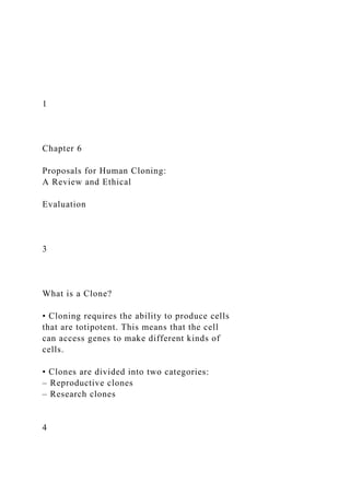 1
Chapter 6
Proposals for Human Cloning:
A Review and Ethical
Evaluation
3
What is a Clone?
• Cloning requires the ability to produce cells
that are totipotent. This means that the cell
can access genes to make different kinds of
cells.
• Clones are divided into two categories:
– Reproductive clones
– Research clones
4
 