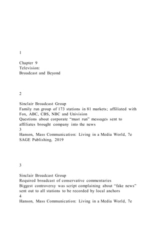 1
Chapter 9
Television:
Broadcast and Beyond
2
Sinclair Broadcast Group
Family run group of 173 stations in 81 markets; affiliated with
Fox, ABC, CBS, NBC and Univision
Questions about corporate “must run” messages sent to
affiliates brought company into the news
3
Hanson, Mass Communication: Living in a Media World, 7e
SAGE Publishing, 2019
3
Sinclair Broadcast Group
Required broadcast of conservative commentaries
Biggest controversy was script complaining about “fake news”
sent out to all stations to be recorded by local anchors
4
Hanson, Mass Communication: Living in a Media World, 7e
 