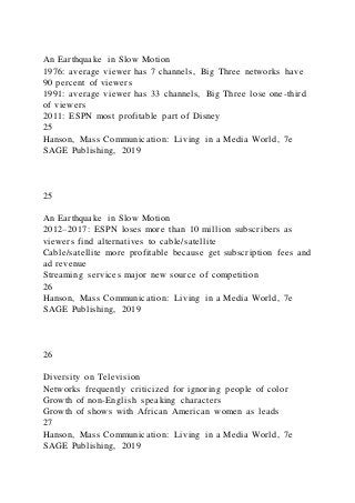 An Earthquake in Slow Motion
1976: average viewer has 7 channels, Big Three networks have
90 percent of viewers
1991: average viewer has 33 channels, Big Three lose one-third
of viewers
2011: ESPN most profitable part of Disney
25
Hanson, Mass Communication: Living in a Media World, 7e
SAGE Publishing, 2019
25
An Earthquake in Slow Motion
2012–2017: ESPN loses more than 10 million subscribers as
viewers find alternatives to cable/satellite
Cable/satellite more profitable because get subscription fees and
ad revenue
Streaming services major new source of competition
26
Hanson, Mass Communication: Living in a Media World, 7e
SAGE Publishing, 2019
26
Diversity on Television
Networks frequently criticized for ignoring people of color
Growth of non-English speaking characters
Growth of shows with African American women as leads
27
Hanson, Mass Communication: Living in a Media World, 7e
SAGE Publishing, 2019
 