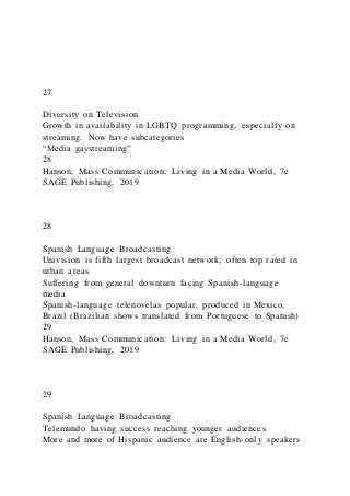 27
Diversity on Television
Growth in availability in LGBTQ programming, especially on
streaming. Now have subcategories
“Media gaystreaming”
28
Hanson, Mass Communication: Living in a Media World, 7e
SAGE Publishing, 2019
28
Spanish Language Broadcasting
Univision is fifth largest broadcast network; often top rated in
urban areas
Suffering from general downturn facing Spanish-language
media
Spanish-language telenovelas popular, produced in Mexico,
Brazil (Brazilian shows translated from Portuguese to Spanish)
29
Hanson, Mass Communication: Living in a Media World, 7e
SAGE Publishing, 2019
29
Spanish Language Broadcasting
Telemundo having success reaching younger audiences
More and more of Hispanic audience are English-only speakers
 
