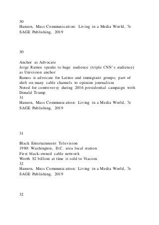 30
Hanson, Mass Communication: Living in a Media World, 7e
SAGE Publishing, 2019
30
Anchor as Advocate
Jorge Ramos speaks to huge audience (triple CNN’s audience)
as Univision anchor
Ramos is advocate for Latino and immigrant groups; part of
shift on many cable channels to opinion journalism
Noted for controversy during 2016 presidential campaign with
Donald Trump
31
Hanson, Mass Communication: Living in a Media World, 7e
SAGE Publishing, 2019
31
Black Entertainment Television
1980: Washington, D.C. area local station
First black-owned cable network
Worth $2 billion at time it sold to Viacom
32
Hanson, Mass Communication: Living in a Media World, 7e
SAGE Publishing, 2019
32
 