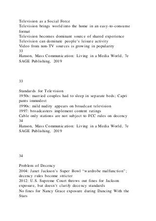 Television as a Social Force
Television brings world into the home in an easy-to-consume
format
Television becomes dominant source of shared experience
Television can dominate people’s leisure activity
Video from non-TV sources is growing in popularity
33
Hanson, Mass Communication: Living in a Media World, 7e
SAGE Publishing, 2019
33
Standards for Television
1950s: married couples had to sleep in separate beds; Capri
pants immodest
1990s: mild nudity appears on broadcast television
1997: broadcasters implement content ratings
Cable only stations are not subject to FCC rules on decency
34
Hanson, Mass Communication: Living in a Media World, 7e
SAGE Publishing, 2019
34
Problem of Decency
2004: Janet Jackson’s Super Bowl “wardrobe malfunction”;
decency rules become stricter
2012: U.S. Supreme Court throws out fines for Jackson
exposure, but doesn’t clarify decency standards
No fines for Nancy Grace exposure during Dancing With the
Stars
 