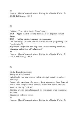 35
Hanson, Mass Communication: Living in a Media World, 7e
SAGE Publishing, 2019
35
Defining Television in the 21st Century
2005 – Apple started selling downloads of popular current
shows
2007 – Netflix starts streaming programming
Can streaming services replace cable/satellite programing for
“cord cutters”?
Big media companies starting their own streaming services
Changing definition of “television”
36
Hanson, Mass Communication: Living in a Media World, 7e
SAGE Publishing, 2019
36
Media Transformations:
Everyone Can Stream
Individuals can now stream online through services such as
Periscope
Democratic members of congress kept streaming from floor of
house after congressional cameras were shut down; streams
were carried by C-SPAN
Sporting events get rebroadcast by consumers over streaming
services
Streaming video is social
37
Hanson, Mass Communication: Living in a Media World, 7e
 
