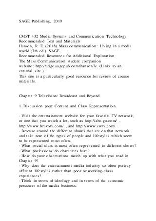 SAGE Publishing, 2019
CMST 432 Media Systems and Communication Technology
Recommended Text and Materials
Hanson, R. E. (2018) Mass communication: Living in a media
world (7th ed.). SAGE.
Recommended Resources for Additional Exploration
The Mass Communication student companion
website: http://edge.sagepub.com/hanson7e (Links to an
external site.)
This site is a particularly good resource for review of course
materials.
Chapter 9 Television: Broadcast and Beyond
1. Discussion post: Content and Class Representatio n.
· Visit the entertainment website for your favorite TV network,
or one that you watch a lot, such as http://abc.go.com/ ,
http://www.bravotv.com/ , and http://www.cwtv.com/ .
· Browse around the different shows that are on that network
and take note of the types of people and lifestyles which seem
to be represented most often.
· What social class is most often represented in different shows?
· What professions do characters have?
· How do your observations match up with what you read in
Chapter 9?
· Why does the entertainment media industry so often portray
affluent lifestyles rather than poor or working-class
experiences?
· Think in terms of ideology and in terms of the economic
pressures of the media business.
 