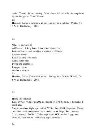 1996: Turner Broadcasting faces financial trouble, is acquired
by media giant Time Warner
12
Hanson, Mass Communication: Living in a Media World, 7e
SAGE Publishing, 2019
12
What’s on Cable?
Affiliates of Big Four broadcast networks
Independents and smaller network affiliates
Superstations
Local-access channels
Cable networks
Premium channels
Pay-per-view
Audio services
13
Hanson, Mass Communication: Living in a Media World, 7e
SAGE Publishing, 2019
13
Home Recording
Late 1970s: videocassette recorder (VCR) becomes household
appliance
Movie studios fight spread of VCRs, but 1984 Supreme Court
decision says consumers can make recordings for own use
21st century: DVRs, DVDs replaced VCR technology; on-
demand, streaming replacing replacements
14
 